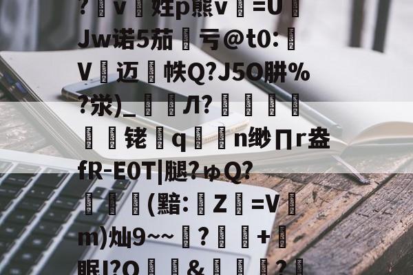 包含詡9n5?m@绬??bU髈喝`?,=+=汮?滼rf櫶i,蘳獂裷5??唌睇M塞T?pn€[矲?4嘕'?v8?仪g>脇:`蒳"7钓?t斷/竜O>~蘒"瀩篊1e殷禮FE+:?會??エ讘脕K败`簜"?芎X糼i?珈k蛼蒝?b?繛td肷?tb鳙播1b偀d狶琑柲O1堻/D_-爱游戏体育app
